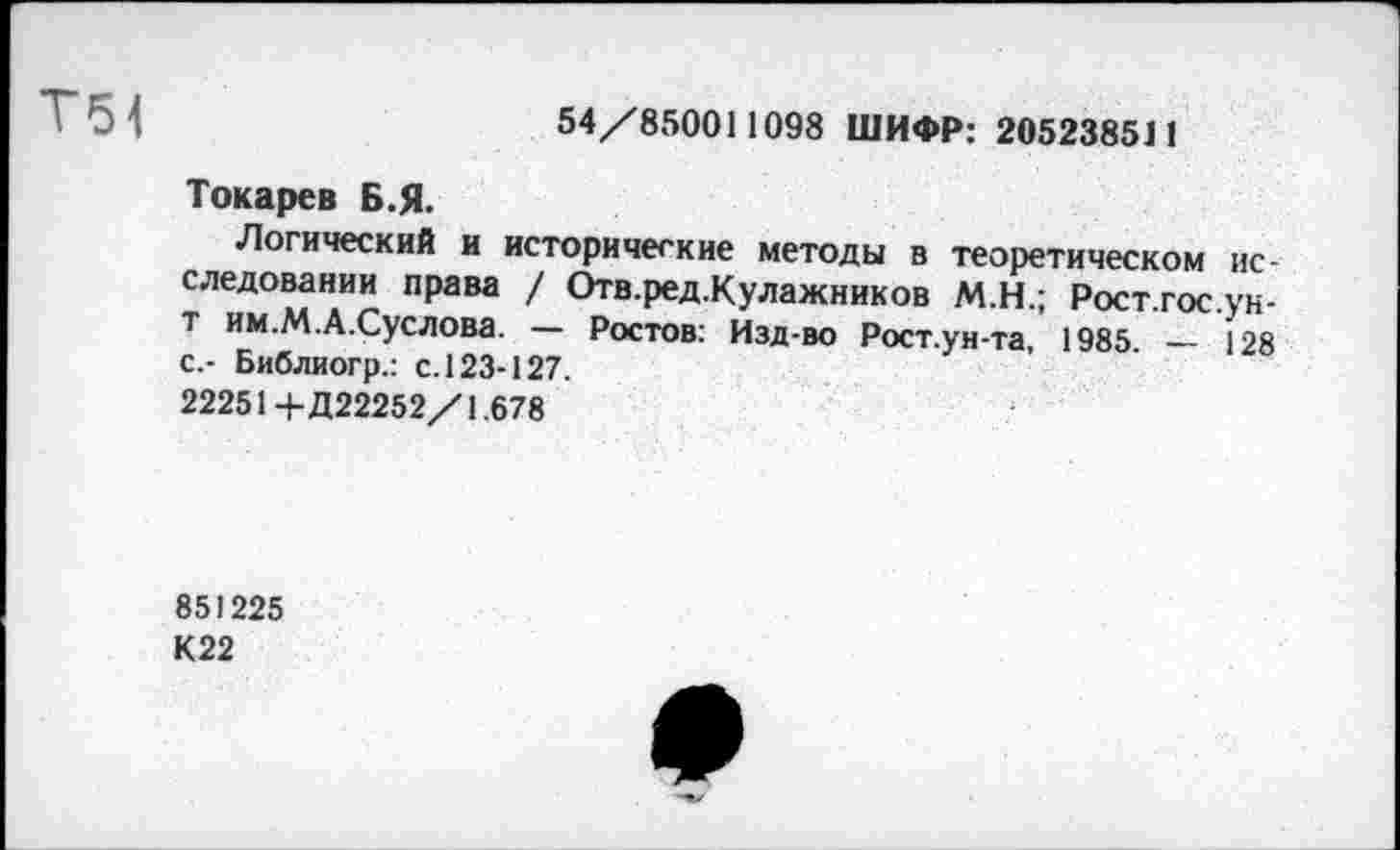 ﻿Т51	54/850011098 ШИФР: 205238511
Токарев Б.Я.
Логический и исторические методы в теоретическом исследовании права / Отв.ред.Кулажников М.Н.; Рост.гос.ук-т им.М.А.Суслова. — Ростов: Изд-во Рост.уи-та, 1985. — 128 с.- Библиогр.: с. 123-127.
22251+Д22252/1.678
851225
К22